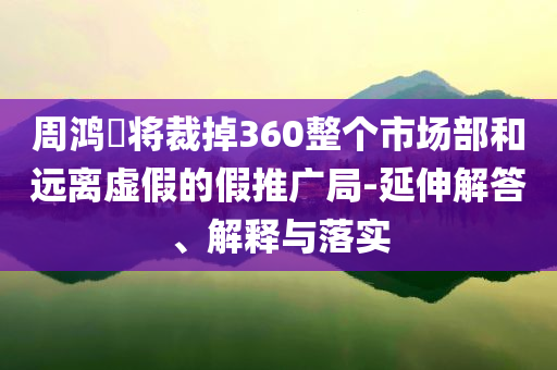 周鴻祎將裁掉360整個(gè)市場(chǎng)部和遠(yuǎn)離虛假的假推廣局-延伸解答、解釋與落實(shí)