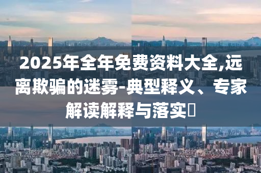 2025年全年免費(fèi)資料大全,遠(yuǎn)離欺騙的迷霧-典型釋義、專家解讀解釋與落實(shí)?