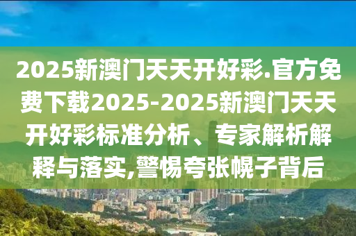 2025新澳門天天開好彩.官方免費下載2025-2025新澳門天天開好彩標(biāo)準(zhǔn)分析、專家解析解釋與落實,警惕夸張幌子背后