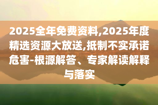 2025全年免費(fèi)資料,2025年度精選資源大放送,抵制不實(shí)承諾危害-根源解答、專家解讀解釋與落實(shí)