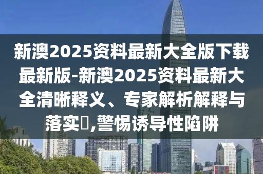 新澳2025資料最新大全版下載最新版-新澳2025資料最新大全清晰釋義、專家解析解釋與落實(shí)?,警惕誘導(dǎo)性陷阱