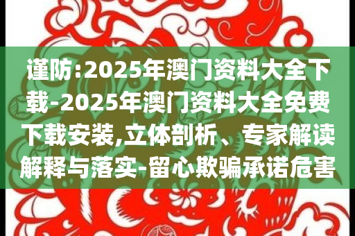 謹(jǐn)防:2025年澳門資料大全下載-2025年澳門資料大全免費(fèi)下載安裝,立體剖析、專家解讀解釋與落實(shí)-留心欺騙承諾危害