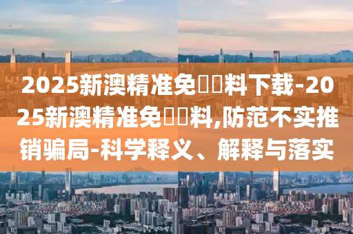 2025新澳精準(zhǔn)免費(fèi)資料下載-2025新澳精準(zhǔn)免費(fèi)資料,防范不實(shí)推銷騙局-科學(xué)釋義、解釋與落實(shí)