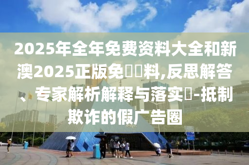 2025年全年免費(fèi)資料大全和新澳2025正版免費(fèi)資料,反思解答、專家解析解釋與落實(shí)?-抵制欺詐的假廣告圈