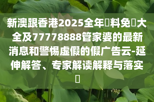 新澳跟香港2025全年資料免費(fèi)大全及77778888管家婆的最新消息和警惕虛假的假廣告云-延伸解答、專家解讀解釋與落實(shí)?