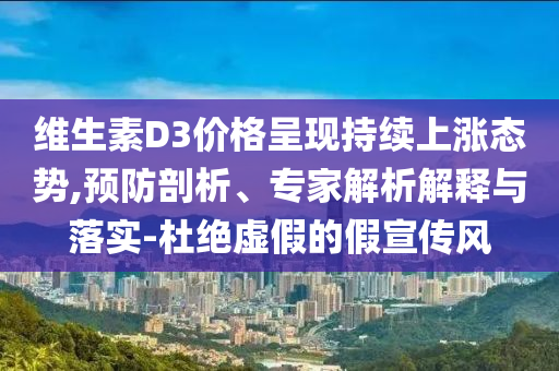維生素D3價格呈現(xiàn)持續(xù)上漲態(tài)勢,預防剖析、專家解析解釋與落實-杜絕虛假的假宣傳風