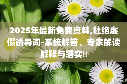 2025年最新免費資料,杜絕虛假誘導(dǎo)詞-系統(tǒng)解答、專家解讀解釋與落實?