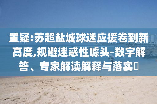 置疑:蘇超鹽城球迷應(yīng)援卷到新高度,規(guī)避迷惑性噱頭-數(shù)字解答、專(zhuān)家解讀解釋與落實(shí)?
