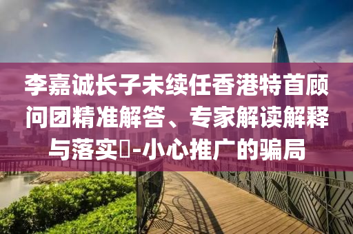 李嘉誠(chéng)長(zhǎng)子未續(xù)任香港特首顧問(wèn)團(tuán)精準(zhǔn)解答、專(zhuān)家解讀解釋與落實(shí)?-小心推廣的騙局