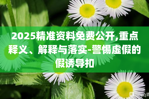 2025精準(zhǔn)資料免費公開,重點釋義、解釋與落實-警惕虛假的假誘導(dǎo)扣