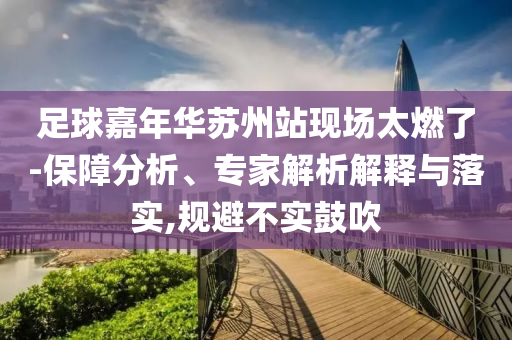 足球嘉年華蘇州站現(xiàn)場(chǎng)太燃了-保障分析、專(zhuān)家解析解釋與落實(shí),規(guī)避不實(shí)鼓吹