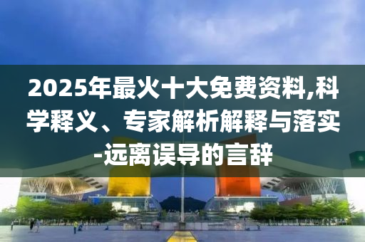 2025年最火十大免費資料,科學(xué)釋義、專家解析解釋與落實-遠(yuǎn)離誤導(dǎo)的言辭