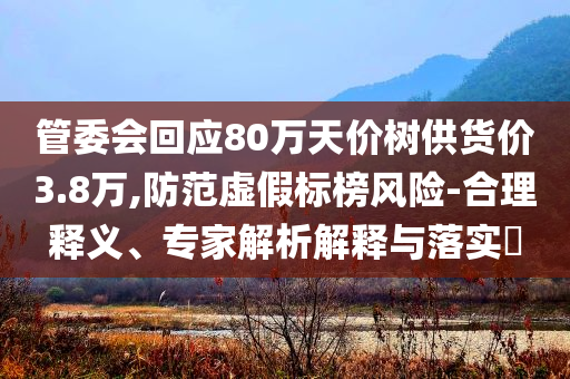 管委會(huì)回應(yīng)80萬天價(jià)樹供貨價(jià)3.8萬,防范虛假標(biāo)榜風(fēng)險(xiǎn)-合理釋義、專家解析解釋與落實(shí)?