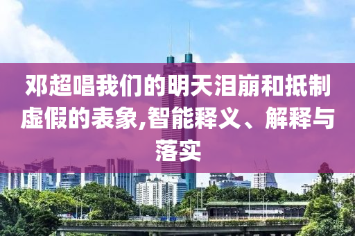 鄧超唱我們的明天淚崩和抵制虛假的表象,智能釋義、解釋與落實(shí)