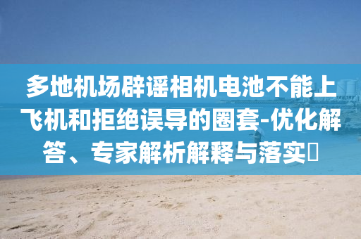 多地機(jī)場(chǎng)辟謠相機(jī)電池不能上飛機(jī)和拒絕誤導(dǎo)的圈套-優(yōu)化解答、專家解析解釋與落實(shí)?