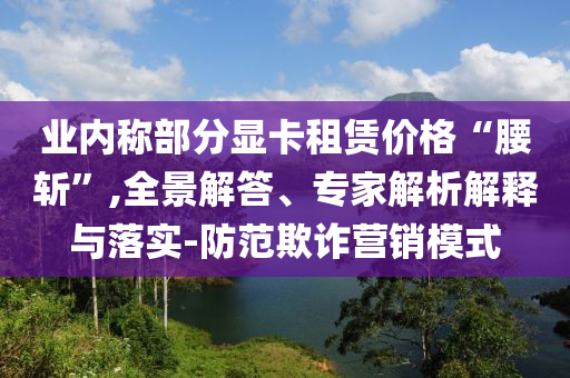 業(yè)內(nèi)稱部分顯卡租賃價(jià)格“腰斬”,全景解答、專家解析解釋與落實(shí)-防范欺詐營銷模式