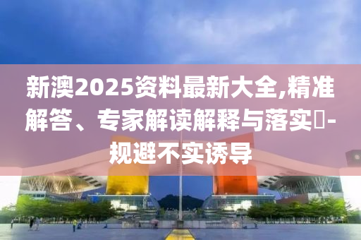 新澳2025資料最新大全,精準(zhǔn)解答、專家解讀解釋與落實(shí)?-規(guī)避不實(shí)誘導(dǎo)