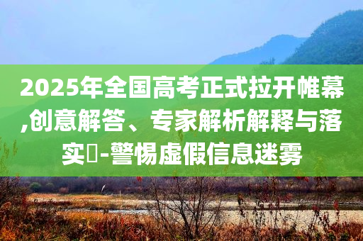 2025年全國高考正式拉開帷幕,創(chuàng)意解答、專家解析解釋與落實(shí)?-警惕虛假信息迷霧
