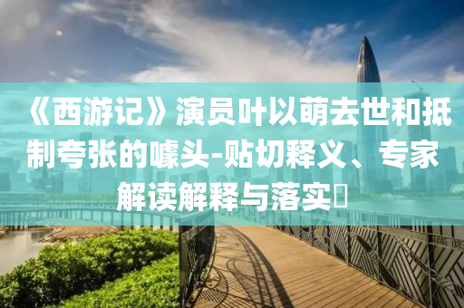 《西游記》演員葉以萌去世和抵制夸張的噱頭-貼切釋義、專家解讀解釋與落實(shí)?