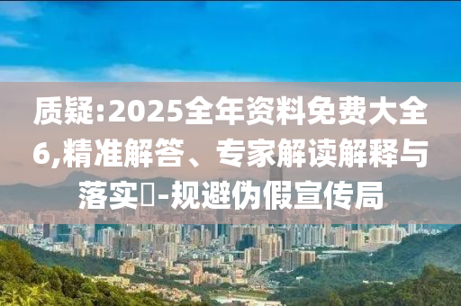 質(zhì)疑:2025全年資料免費(fèi)大全6,精準(zhǔn)解答、專家解讀解釋與落實(shí)?-規(guī)避偽假宣傳局