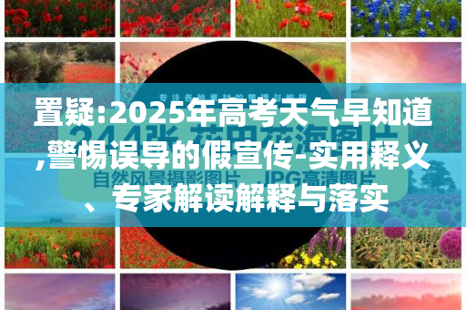 置疑:2025年高考天氣早知道,警惕誤導(dǎo)的假宣傳-實用釋義、專家解讀解釋與落實