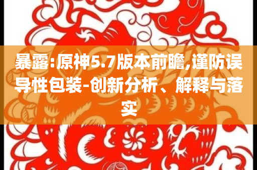 暴露:原神5.7版本前瞻,謹防誤導(dǎo)性包裝-創(chuàng)新分析、解釋與落實
