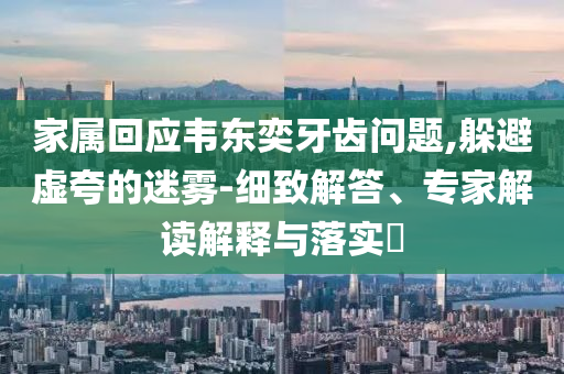 家屬回應(yīng)韋東奕牙齒問題,躲避虛夸的迷霧-細致解答、專家解讀解釋與落實?