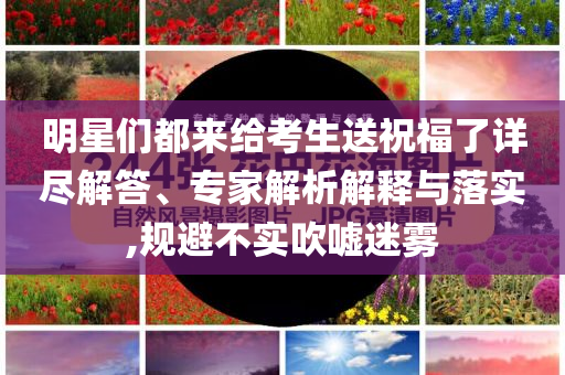 明星們都來給考生送祝福了詳盡解答、專家解析解釋與落實,規(guī)避不實吹噓迷霧