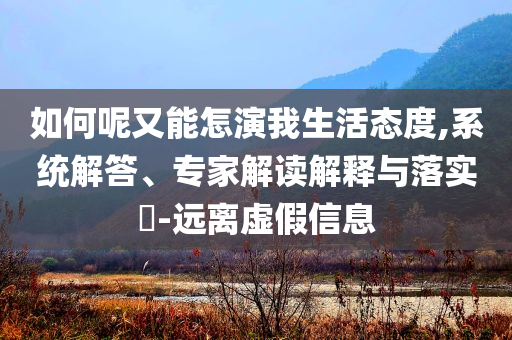 如何呢又能怎演我生活態(tài)度,系統(tǒng)解答、專家解讀解釋與落實?-遠離虛假信息