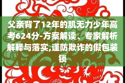 父親背了12年的肌無力少年高考624分-方案解讀、專家解析解釋與落實,謹防欺詐的假包裝鎖