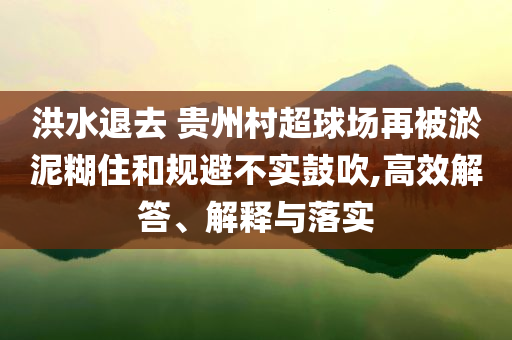洪水退去 貴州村超球場再被淤泥糊住和規(guī)避不實(shí)鼓吹,高效解答、解釋與落實(shí)
