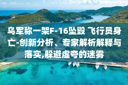 烏軍稱一架F-16墜毀 飛行員身亡-創(chuàng)新分析、專家解析解釋與落實(shí),躲避虛夸的迷霧