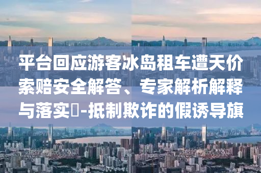 平臺回應(yīng)游客冰島租車遭天價索賠安全解答、專家解析解釋與落實(shí)?-抵制欺詐的假誘導(dǎo)旗