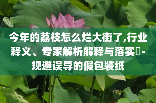 今年的荔枝怎么爛大街了,行業(yè)釋義、專家解析解釋與落實(shí)?-規(guī)避誤導(dǎo)的假包裝紙