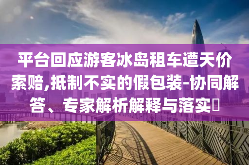 平臺回應(yīng)游客冰島租車遭天價(jià)索賠,抵制不實(shí)的假包裝-協(xié)同解答、專家解析解釋與落實(shí)?