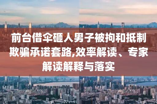 前臺借傘砸人男子被拘和抵制欺騙承諾套路,效率解讀、專家解讀解釋與落實(shí)