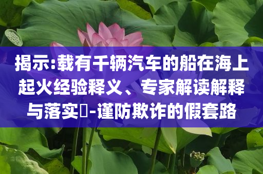 揭示:載有千輛汽車的船在海上起火經(jīng)驗(yàn)釋義、專家解讀解釋與落實(shí)?-謹(jǐn)防欺詐的假套路