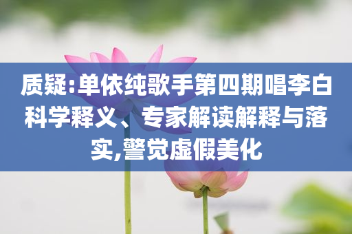 質(zhì)疑:單依純歌手第四期唱李白科學釋義、專家解讀解釋與落實,警覺虛假美化