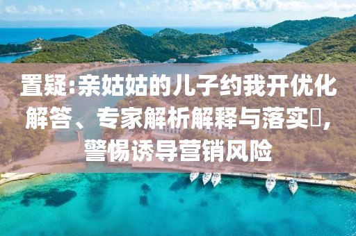 置疑:親姑姑的兒子約我開優(yōu)化解答、專家解析解釋與落實(shí)?,警惕誘導(dǎo)營銷風(fēng)險(xiǎn)