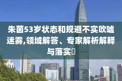 朱茵53歲狀態(tài)和規(guī)避不實吹噓迷霧,領(lǐng)域解答、專家解析解釋與落實?