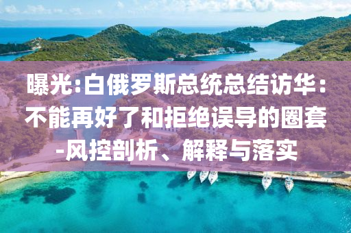 曝光:白俄羅斯總統(tǒng)總結(jié)訪華：不能再好了和拒絕誤導(dǎo)的圈套-風(fēng)控剖析、解釋與落實
