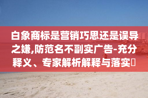 白象商標(biāo)是營銷巧思還是誤導(dǎo)之嫌,防范名不副實廣告-充分釋義、專家解析解釋與落實?