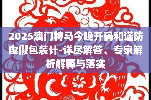 2025澳門特馬今晚開碼和謹(jǐn)防虛假包裝計(jì)-詳盡解答、專家解析解釋與落實(shí)