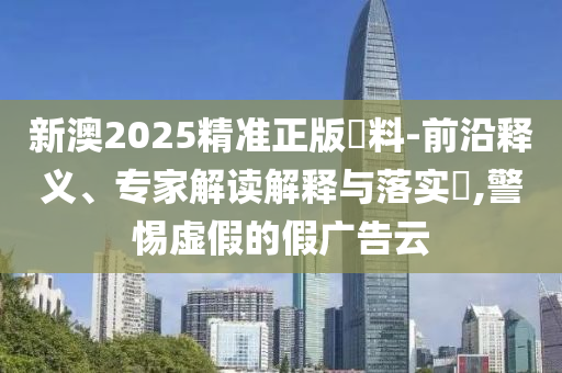 新澳2025精準正版資料-前沿釋義、專家解讀解釋與落實?,警惕虛假的假廣告云