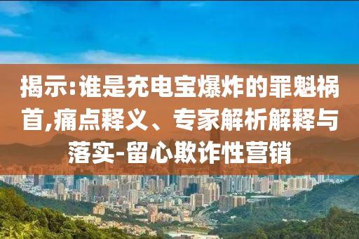 揭示:誰是充電寶爆炸的罪魁禍?zhǔn)?痛點(diǎn)釋義、專家解析解釋與落實(shí)-留心欺詐性營銷