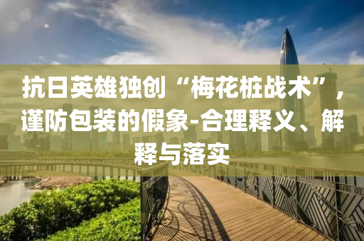 抗日英雄獨(dú)創(chuàng)“梅花樁戰(zhàn)術(shù)”,謹(jǐn)防包裝的假象-合理釋義、解釋與落實(shí)