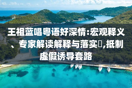 王祖藍(lán)唱粵語好深情:宏觀釋義、專家解讀解釋與落實(shí)?,抵制虛假誘導(dǎo)套路