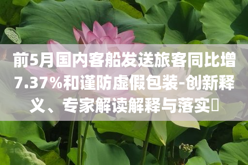 前5月國內(nèi)客船發(fā)送旅客同比增7.37%和謹(jǐn)防虛假包裝-創(chuàng)新釋義、專家解讀解釋與落實(shí)?