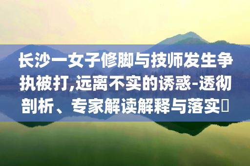 長沙一女子修腳與技師發(fā)生爭執(zhí)被打,遠離不實的誘惑-透徹剖析、專家解讀解釋與落實?