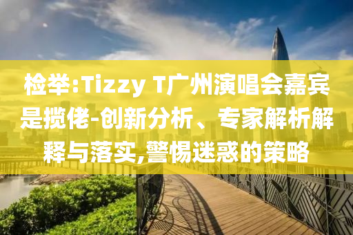 檢舉:Tizzy T廣州演唱會(huì)嘉賓是攬佬-創(chuàng)新分析、專(zhuān)家解析解釋與落實(shí),警惕迷惑的策略